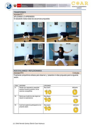 Lic. Ethel Hernán Santos Olortin Coar Huánuco
COLEGIO DE ALTORENDIMIENTO
HUÁNUCO
TRANSFERIMOS
Actividad Nº 7
APLICANDO LO APRENDIDO:
El estudiante realiza todas las secuencias propuestas
NOS EVALUAMOS Y REFLEXIONAMOS
Actividad Nª 8 5 minutos
Finalmente compartimos enlaces para observar y `presentar el video propuesto para la siguiente
sesión.
ITEM CRITERIO OPCIONES
01 Sientes que mejoraste la capacidad
aeróbica durante la práctica de las
sesiones coreográficas
Muy bueno deficiente
02 Siente que el estilo de vida mejoró en
relación al sedentarismo
Muy Bueno muy poco
03 Cual fué el grado de participación en la
presente sesión
Muy bueno deficiente
 