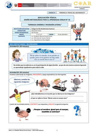 ______________________________________________
Autor: Lic. Elizabeth Marisol Acosta Ponce – CDES-COAR Huánuco 1
COLEGIO DE ALTO RENDIMIENTO
HUÁNUCO
UNIDAD III “APRENDO A TRAVES DEL MOVIMIENTO”
NOS CONTACTAMOS Y RECORDAMOS
Actividad 01: (02 minutos)
Actividad 02: (03 minutos)
Iniciamos observando las imágenes, ANALIZAMOS y luego respondemos las interrogantes
A partir de la actividad anterior, CONTRASTE sus respuestas y ANALICE la siguiente pregunta:
INSTITUCIÓN EDUCATIVA Colegio de Alto Rendimiento Huánuco
ASIGNATURA Educación Física
HORAS PEDAGÓGICAS 40 minutos
GRADO 3°, 4° y 5° FECHA 16 de setiembre
DOCENTES Lic. Elizabeth Marisol Acosta Ponce
Lic. Ethel Hernán Santos Olortín
Lic. Hugo Dionicio Díaz Salgado
EDUCACIÓN FÍSICA
DISEÑO METODOLÓGICO PARA EL APRENDIZAJE (DMpA) N° 1b
¿Qué identificamos en la acción que se observa en las imágenes?
………………………………………………………………………………………………….............................
¿A qué se refiere el lema “Mente sana en cuerpo sano”
………………………………………………………………………………………………….............................
“Si no sabes te enseño, si no puedes te
ayudo, pero si no quieres no hay nada
que yo pueda hacer por ti”
Observa y analiza las
siguientes imágenes:
“GIMNASIA CEREBRAL E INVERSIÓN LATERAL”
No olvides que la evidencia es con la participación de algún familiar ya que de esta manera estamos logrando
un aprendizaje significativo para toda la vida.
¿Porque el cerebro, igual que el cuerpo,
también se entrena?
………………………………………………………….
 