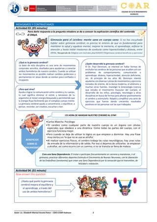 ______________________________________________
Autor: Lic. Elizabeth Marisol Acosta Ponce – CDES-COAR Huánuco 2
COLEGIO DE ALTO RENDIMIENTO
HUÁNUCO
INDAGAMOS Y CONTRASTAMOS
Actividad 03: (05 minutos)
Para darle respuesta a la pregunta retadora se da a conocer la explicación científica del contenido
dl DMpA.
Actividad 04: (01 minuto)
Now answer this question
Gimnasia para el cerebro: mente sana en cuerpo sano: Si no has escuchado
hablar sobre gimnasia cerebral, es preciso te enteres de que es fundamental para
mantener la salud y agudeza mental, mejorar la memoria, el aprendizaje, enfocar la
atención y hasta tratar trastornos de conducta como hiperactividad y dislexia, entre
otros. Recuperado de: Eldigital.com.mx/index.php/2020/07/29/gimnasia-cerebral-beneficios-y-ejercicios/
¿Qué es la gimnasia cerebral?
La base de esta disciplina es una serie de movimientos
corporales sencillos, diseñados para ayudarnos a conectar
ambos hemisferios de nuestro cerebro. Cuando se utilizan
los movimientos es posible realizar cambios poderosos y
permanentes en áreas donde se sienten poco confiados o
incapaces.
¿Quién desarrolló la gimnasia cerebral?
El Dr. Paul Dennison, se interesó en hallar formas de
enchufar los cerebros de las personas que acudían a él con
problemas de comportamiento, comunicación o
aprendizaje: dislexia, hiperactividad, atención deficiente,
etc. Al principio de los años 80, Dennison intentó
ayudarlas con diversas rutinas de movimientos y ejercicios
tomados de oriente, de la danza moderna, el atletismo y
muchas otras fuentes. Investigó la kinesiología (ciencia
que estudia el movimiento muscular del cuerpo), el
desarrollo de los niños, psicología, neurología y otras
disciplinas en busca de formas para afectar positivamente
al cerebro y estimularlo. Adaptó y simplificó una serie de
ejercicios que fueron dando crecientes resultados
positivos en las personas con las que trabajaba.
¿Para qué sirve?
Ayuda a lograr la comunicación entre cerebro y tu cuerpo,
lo cual significa eliminar el estrés y tensiones de tu
organismo al mover energía bloqueada y permitiendo que
la energía fluya fácilmente por el complejo cuerpo-mente.
La gimnasia cerebral ayuda a concentrarse, a equilibrar, a
pensar, recordar, ser creativo, escuchar o leer.
BENEFICIOS
SOBRE EL
ORGANISMO:
•Carlos Maecha. Psicólogo
•'El cerebro como cualquier parte de nuestro cuerpo es un órgano con células
especiales que obedece a una dinámica. Como todas las partes del cuerpo, con el
ejercicio funciona mejor.
•Pero cuando se deja de utilizar lo lógico es que empiece a dormirse. Hay una frase
muy cierta y es 'lo que no se usa se atrofia'.
•Al realizar ejercicios físicos, el cerebro trabaja las rutas neurológicas; hay unas rutas
de entrada de la información y de salida. Por eso si dejamos de utilizarlas se empiezan
a atrofiar, así como ocurre con un camino; si no se transita se llena de maleza.
¡ES HORA DE MANDAR NUESTRO CEREBRO AL GYM!
¿Hasta qué punto la gimnasia
cerebral mejora el equilibrio y
el aprendizaje, a través del
uso de ambos hemisferios?
cerebrales.
Crea una Sana Dependencia: El trotar o participar frecuentemente en carreras y maratones, ir al
gimnasio, practicar diferentes deportes Estimula el Crecimiento de Nuevas Neuronas, con la Liberación
de las Endorfinas (serotonina) que crean una Sana Dependencia por la sensación que te transmiten, de
felicidad y relajación.
 