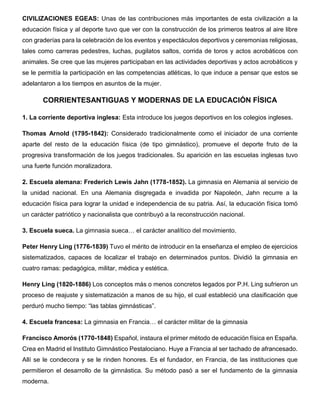 CIVILIZACIONES EGEAS: Unas de las contribuciones más importantes de esta civilización a la
educación física y al deporte tuvo que ver con la construcción de los primeros teatros al aire libre
con graderías para la celebración de los eventos y espectáculos deportivos y ceremonias religiosas,
tales como carreras pedestres, luchas, pugilatos saltos, corrida de toros y actos acrobáticos con
animales. Se cree que las mujeres participaban en las actividades deportivas y actos acrobáticos y
se le permitía la participación en las competencias atléticas, lo que induce a pensar que estos se
adelantaron a los tiempos en asuntos de la mujer.
CORRIENTESANTIGUAS Y MODERNAS DE LA EDUCACIÓN FÍSICA
1. La corriente deportiva inglesa: Esta introduce los juegos deportivos en los colegios ingleses.
Thomas Arnold (1795-1842): Considerado tradicionalmente como el iniciador de una corriente
aparte del resto de la educación física (de tipo gimnástico), promueve el deporte fruto de la
progresiva transformación de los juegos tradicionales. Su aparición en las escuelas inglesas tuvo
una fuerte función moralizadora.
2. Escuela alemana: Frederich Lewis Jahn (1778-1852). La gimnasia en Alemania al servicio de
la unidad nacional. En una Alemania disgregada e invadida por Napoleón, Jahn recurre a la
educación física para lograr la unidad e independencia de su patria. Así, la educación física tomó
un carácter patriótico y nacionalista que contribuyó a la reconstrucción nacional.
3. Escuela sueca. La gimnasia sueca… el carácter analítico del movimiento.
Peter Henry Ling (1776-1839) Tuvo el mérito de introducir en la enseñanza el empleo de ejercicios
sistematizados, capaces de localizar el trabajo en determinados puntos. Dividió la gimnasia en
cuatro ramas: pedagógica, militar, médica y estética.
Henry Ling (1820-1886) Los conceptos más o menos concretos legados por P.H. Ling sufrieron un
proceso de reajuste y sistematización a manos de su hijo, el cual estableció una clasificación que
perduró mucho tiempo: “las tablas gimnásticas”.
4. Escuela francesa: La gimnasia en Francia… el carácter militar de la gimnasia
Francisco Amorós (1770-1848) Español, instaura el primer método de educación física en España.
Crea en Madrid el Instituto Gimnástico Pestalociano. Huye a Francia al ser tachado de afrancesado.
Allí se le condecora y se le rinden honores. Es el fundador, en Francia, de las instituciones que
permitieron el desarrollo de la gimnástica. Su método pasó a ser el fundamento de la gimnasia
moderna.
 