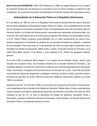 Barón Pierre de COUBERTIN (1863-1937) Restauró, en 1896, los Juegos Olímpicos. En su origen,
la incipiente introducción del deporte en la escuela se hizo de forma mimética al deporte de alta
competición. Su aureola de innovación se enfrentaba a la tradición histórica de la gimnástica sueca.
Antecedentes de la Educación Física en la República Dominicana
El 2 de febrero de 1880 se creó en la República Dominicana la Escuela Normal, bajo la dirección
del eminente pedagogo puertorriqueño Eugenio María de Hostos. Con el establecimiento de este
tipo de escuela se incrementa la educación física, encomendándose esta área al profesor Federico
Ramírez Guerra. La iniciativa de Hostos generó inquietudes que trascienden al presente siglo. Así,
en el año 1941 el presidente de turno invitó al país al ingeniero Paul Rossin, de nacionalidad rumana,
y al Dr. Robert Weistz, austriaco, personalidades con un vasto conocimiento de cultura física,
quienes propusieron al mandatario la creación de una escuela formadora de maestros y maestras
de esa disciplina. Para esos fines, el 10 de diciembre de 1942 se fundó, bajo la supervisión de la
Secretaría de Estado de Educación, Bellas Artes y Cultos, la Escuela Central de Gimnasia, en la
Calle Padre Billini esquina 19 de Marzo, y poco después el Dr. Weistz fue asignado inspector
general.
En el año 1948, la profesora Alicia Hasbún, a su regreso de los Estados Unidos, donde cursó
estudios de educación física, fue nombrada directora de la Escuela Central de Gimnasia, y de
inmediato gestionó el cambio de nombre de la institución por el de Escuela Nacional de Educación
Física. Al principio, el programa de formación tenía una duración de un año, cuyo Plan de Estudio
comprendía las siguientes asignaturas: pedagogía, anatomía, primeros auxilios, gimnasia sueca y
gimnasia con aparatos. En el año 1946 se incorporaron: atletismo, baloncesto y béisbol; y en el año
1949: la recreación.
Mediante la ley No. 5133 del año 1959 se creó la Dirección General de Educación Física Escolar,
como dependencia de la Secretaría de Estado de Educación, Bellas Artes y Cultos, produciéndose
nuevos cambios curriculares y extendiendo el período de formación a dos años. En enero de 1975,
mediante la Ley No. 97, se creó la Secretaría de Estado de Deportes, Educación Física y
Recreación, pasando la Dirección General de Educación Física Escolar y la Escuela Nacional de
Educación Física a ser dependencias de la misma.
 