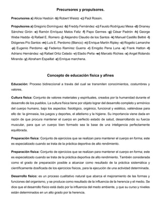 Precursores y propulsores.
Precursores a) Alicia Hasbún -b) Robert Weistz -c) Paúl Rossin.
Propulsores a) Gregorio Domínguez -b) Freddy Fernández -c) Fausto Rodríguez Mesa -d) Onaney
Sánchez Girón -e) Ramón Enríquez Matos Feliz -f) Papo Germes -g) César Padrón -h) George
Webe Hadda -i) Rafael E. Romero -j) Alejandro Claudio de los Santos -k) Manuel Castillo Beltré -l)
Diógenes Pío Santos -m) Luís E. Perdomo (Blanco) -n) Enrique Martín Ripley -o) Rogelio Lamarche
-p) Eugenio Perdomo -q) Federico Ramírez Guerra -r) Emigdio Pena Luna -s) Frank Hatton -t)
Adriano Hernández -u) Rafael Ortiz Celado -v) Eladio Peña -w) Marcelo Richies -x) Angel Rolando
Miranda -y) Abraham Espaillat -z) Enrique marchena.
Concepto de educación física y afines
Educación: Proceso bidireccional a través del cual se transmiten conocimientos, costumbres y
valores.
Cultura física: Conjunto de valores materiales y espirituales, creados por la humanidad durante el
desarrollo de los pueblos. La cultura física tiene por objeto lograr del desarrollo completo y armónico
del cuerpo humano, bajo los aspectos: fisiológico, orgánico, funcional y estético, valiéndose para
ello de: la gimnasia, los juegos y deportes, el atletismo y la higiene. Su importancia viene dada en
razón de que procura mantener el cuerpo en perfecto estado de salud, desarrollando su fuerza
muscular, para que un cuerpo bien formado sea la base de una inteligencia perfectamente
equilibrada.
Preparación física: Conjunto de ejercicios que se realizan para mantener el cuerpo en forma; este
es especializado cuando se trata de la práctica deportiva de alto rendimiento.
Preparación física: Conjunto de ejercicios que se realizan para mantener el cuerpo en forma; este
es especializado cuando se trata de la práctica deportiva de alto rendimiento. También considerada
como el grado de preparación posible a alcanzar como resultado de la práctica sistemática y
científicamente dosificada de los ejercicios físicos, para la ejecución de una actividad determinada.
Desarrollo físico: es un proceso cualitativo natural que abarca el mejoramiento de las formas y
funciones del organismo, y se produce como resultado de la influencia de la herencia y el medio. Se
dice que el desarrollo físico está dado por la influencia del medo ambiente, y que su curso y niveles
están determinados en un alto grado por la herencia.
 
