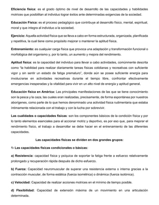 Eficiencia física: es el grado óptimo de nivel de desarrollo de las capacidades y habilidades
motrices que posibilitan al individuo lograr éxitos ante determinadas exigencias de la sociedad.
Educación Física: es el proceso pedagógico que contribuye al desarrollo físico, mental, espiritual,
moral y que integra al individuo a la sociedad.
Ejercicio: Aquella actividad física que se lleva a cabo en forma estructurada, organizada, planificada
y repetitiva, la cual tiene como propósito mejorar o mantener la aptitud física.
Entrenamiento: es cualquier carga física que provoca una adaptación y transformación funcional o
morfológica del organismo y, por lo tanto, un aumento y mejora del rendimiento.
Aptitud física: es la capacidad del individuo para llevar a cabo actividades, comúnmente descrita
como “la habilidad para realizar diariamente tareas físicas cotidianas y recreativas con suficiente
vigor y sin sentir un estado de fatiga prematuro”, donde aún se posee suficiente energía para
involucrarse en actividades recreativas durante el tiempo libre, confrontar efectivamente
emergencias inesperadas y la vitalidad para vivir en un alto nivel de energía y aptitud general.
Educación física en América: Las principales manifestaciones de las que se tiene conocimiento
son la pesca y la caza, las cuales eran realizadas, precisamente, de forma espontánea por nuestros
aborígenes, como parte de lo que hemos denominado una actividad física rudimentaria que estaba
íntimamente relacionada con el trabajo y con la lucha por sobrevivir.
Las cualidades o capacidades físicas: son los componentes básicos de la condición física y por
lo tanto elementos esenciales para el accionar motriz y deportivo, es por eso que, para mejorar el
rendimiento físico, el trabajo a desarrollar se debe hacer en el entrenamiento de las diferentes
capacidades.
Las capacidades físicas se dividen en dos grandes grupos:
1- Las capacidades físicas condicionales o básicas:
a) Resistencia: capacidad física y psíquica de soportar la fatiga frente a esfuerzo relativamente
prolongado y recuperación rápida después de dicho esfuerzo.
b) Fuerza: Capacidad neuromuscular de superar una resistencia externa o interna gracias a la
contracción muscular, de forma estática (fuerza isométrica) o dinámica (fuerza isotónica).
c) Velocidad: Capacidad de realizar acciones motrices en el mínimo de tiempo posible.
d) Flexibilidad: Capacidad de extensión máxima de un movimiento en una articulación
determinada.
 