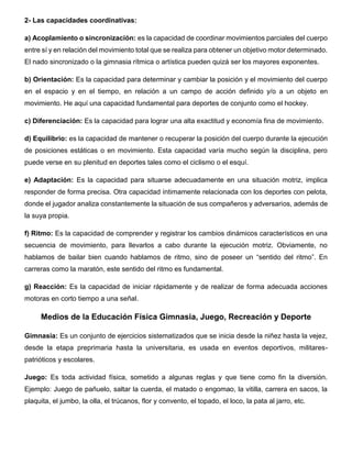 2- Las capacidades coordinativas:
a) Acoplamiento o sincronización: es la capacidad de coordinar movimientos parciales del cuerpo
entre sí y en relación del movimiento total que se realiza para obtener un objetivo motor determinado.
El nado sincronizado o la gimnasia rítmica o artística pueden quizá ser los mayores exponentes.
b) Orientación: Es la capacidad para determinar y cambiar la posición y el movimiento del cuerpo
en el espacio y en el tiempo, en relación a un campo de acción definido y/o a un objeto en
movimiento. He aquí una capacidad fundamental para deportes de conjunto como el hockey.
c) Diferenciación: Es la capacidad para lograr una alta exactitud y economía fina de movimiento.
d) Equilibrio: es la capacidad de mantener o recuperar la posición del cuerpo durante la ejecución
de posiciones estáticas o en movimiento. Esta capacidad varía mucho según la disciplina, pero
puede verse en su plenitud en deportes tales como el ciclismo o el esquí.
e) Adaptación: Es la capacidad para situarse adecuadamente en una situación motriz, implica
responder de forma precisa. Otra capacidad íntimamente relacionada con los deportes con pelota,
donde el jugador analiza constantemente la situación de sus compañeros y adversarios, además de
la suya propia.
f) Ritmo: Es la capacidad de comprender y registrar los cambios dinámicos característicos en una
secuencia de movimiento, para llevarlos a cabo durante la ejecución motriz. Obviamente, no
hablamos de bailar bien cuando hablamos de ritmo, sino de poseer un “sentido del ritmo”. En
carreras como la maratón, este sentido del ritmo es fundamental.
g) Reacción: Es la capacidad de iniciar rápidamente y de realizar de forma adecuada acciones
motoras en corto tiempo a una señal.
Medios de la Educación Física Gimnasia, Juego, Recreación y Deporte
Gimnasia: Es un conjunto de ejercicios sistematizados que se inicia desde la niñez hasta la vejez,
desde la etapa preprimaria hasta la universitaria, es usada en eventos deportivos, militares-
patrióticos y escolares.
Juego: Es toda actividad física, sometido a algunas reglas y que tiene como fin la diversión.
Ejemplo: Juego de pañuelo, saltar la cuerda, el matado o engomao, la vitilla, carrera en sacos, la
plaquita, el jumbo, la olla, el trúcanos, flor y convento, el topado, el loco, la pata al jarro, etc.
 