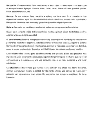 Recreación: Es toda actividad física, realizada en el tiempo libre, no tiene reglas y que tiene como
fin el esparcimiento. Ejemplo: Caminar, trotar, correr, nadar, montar bicicleta, patineta, patines,
bailar, escalar montañas, etc.
Deporte: Es toda actividad física, sometida a reglas y que tiene como fin la competencia. Los
deportes representan aquel tipo de actividad física institucionalizada, estructurada, organizada y
competitivo, con metas bien definidas y gobernado por ciertas reglas específicas.
Higiene: Son todas las medidas corporales que realizamos para prevenir enfermedades.
Salud: Es el completo estado de bienestar físico, mental, espiritual, social; donde todos nuestros
órganos funcionan a plena capacidad.
El calentamiento: consiste en la preparación física y psicológica del individuo para una actividad
posterior de índole físico-deportiva, pretende aumentar la frecuencia cardiaca, preparar el Sistema
Nervioso Central para la actividad, evitar lesiones, disminuir la viscosidad sanguínea y, en definitiva,
poner al cuerpo en disposición de realizar actividad física en las mejores condiciones posibles.
Los estiramientos: son una parte del entrenamiento a la que cada día se está prestando más
importancia. Unos estiramientos adecuados preparan el organismo para el esfuerzo que supone el
entrenamiento y lo predisponen, una vez concluido éste, a un mejor descanso y una mejor
asimilación.
La relajación: en los tiempos que vivimos es una solución muy eficaz para liberar tensiones,
eliminar contracturas y mejorar la calidad de vida mental y física. Las técnicas de respiración y
relajación van generalmente muy unidas. Se recomienda que ambas se practiquen de forma
integrada.
 
