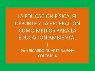 LA EDUCACIÓN FÍSICA, EL DEPORTE Y LA RECREACIÓN COMO MEDIOS PARA LA EDUCACIÓN AMBIENTAL I Por: RICARDO DUARTE BAJAÑA COLOMBIA 