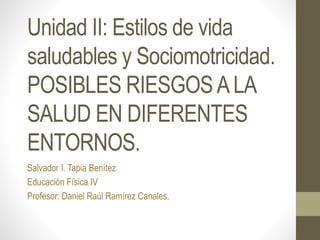 Unidad II: Estilos de vida
saludables y Sociomotricidad.
POSIBLES RIESGOSALA
SALUD EN DIFERENTES
ENTORNOS.
Salvador I. Tapia Benítez
Educación Física IV
Profesor: Daniel Raúl Ramírez Canales.
 