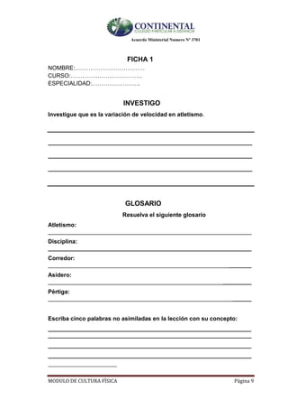 Acuerdo Ministerial Numero Nº 3701
MODULO DE CULTURA FÌSICA Página 9
FICHA 1
NOMBRE:………………………………
CURSO:……………………………….
ESPECIALIDAD:…………………….
INVESTIGO
Investigue que es la variación de velocidad en atletismo.
__________________________________________________________________
__________________________________________________________________
__________________________________________________________________
GLOSARIO
Resuelva el siguiente glosario
Atletismo:
_______________________________________________________________
Disciplina:
_______________________________________________________________
Corredor:
_______________________________________________________________
Asidero:
_______________________________________________________________
Pértiga:
_______________________________________________________________
Escriba cinco palabras no asimiladas en la lección con su concepto:
_______________________________________________________________
_______________________________________________________________
_______________________________________________________________
_______________________________________________________________
__________________________
 
