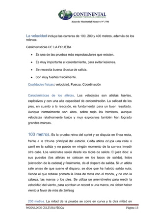 Acuerdo Ministerial Numero Nº 3701
MODULO DE CULTURA FÌSICA Página 13
La velocidad incluye las carreras de 100, 200 y 400 metros, además de los
relevos:
Características DE LA PRUEBA
 Es una de las pruebas más espectaculares que existen.
 Es muy importante el calentamiento, para evitar lesiones.
 Se necesita buena técnica de salida.
 Son muy fuertes físicamente.
Cualidades físicas: velocidad, Fuerza, Coordinación
Características de los atletas. Los velocistas son atletas fuertes,
explosivos y con una alta capacidad de concentración. La calidad de los
pies, en cuanto a la reacción, es fundamental para un buen resultado.
Aunque normalmente son altos, sobre todo los hombres, aunque
velocistas relativamente bajos y muy explosivos también han logrado
grandes marcas.
100 metros. Es la prueba reina del sprint y se disputa en línea recta,
frente a la tribuna principal del estadio. Cada atleta ocupa una calle o
carril en la salida y no puede en ningún momento de la carrera invadir
otra calle. Los velocistas salen desde los tacos de salida. El juez dice: a
sus puestos (los atletas se colocan en los tacos de salida), listos
(elevación de la cadera) y finalmente, da el disparo de salida. Si un atleta
sale antes de que suene el disparo, se dice que ha habido salida nula;
Vence el que rebase primero la línea de meta con el tronco, y no con la
cabeza, las manos o los pies. Se utiliza un anemómetro para medir la
velocidad del viento, para aprobar un record o una marca, no deber haber
viento a favor de más de 2m/seg
200 metros. La mitad de la prueba se corre en curva y la otra mitad en
 