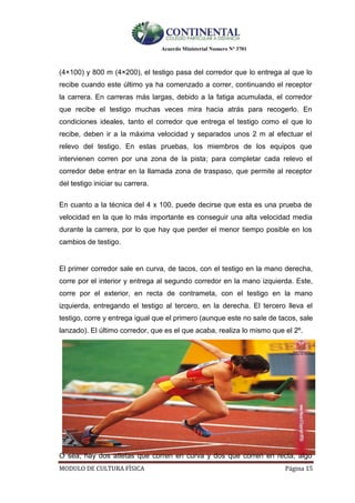 Acuerdo Ministerial Numero Nº 3701
MODULO DE CULTURA FÌSICA Página 15
(4×100) y 800 m (4×200), el testigo pasa del corredor que lo entrega al que lo
recibe cuando este último ya ha comenzado a correr, continuando el receptor
la carrera. En carreras más largas, debido a la fatiga acumulada, el corredor
que recibe el testigo muchas veces mira hacia atrás para recogerlo. En
condiciones ideales, tanto el corredor que entrega el testigo como el que lo
recibe, deben ir a la máxima velocidad y separados unos 2 m al efectuar el
relevo del testigo. En estas pruebas, los miembros de los equipos que
intervienen corren por una zona de la pista; para completar cada relevo el
corredor debe entrar en la llamada zona de traspaso, que permite al receptor
del testigo iniciar su carrera.
En cuanto a la técnica del 4 x 100, puede decirse que esta es una prueba de
velocidad en la que lo más importante es conseguir una alta velocidad media
durante la carrera, por lo que hay que perder el menor tiempo posible en los
cambios de testigo.
El primer corredor sale en curva, de tacos, con el testigo en la mano derecha,
corre por el interior y entrega al segundo corredor en la mano izquierda. Este,
corre por el exterior, en recta de contrameta, con el testigo en la mano
izquierda, entregando el testigo al tercero, en la derecha. El tercero lleva el
testigo, corre y entrega igual que el primero (aunque este no sale de tacos, sale
lanzado). El último corredor, que es el que acaba, realiza lo mismo que el 2º.
O sea, hay dos atletas que corren en curva y dos que corren en recta, algo
 