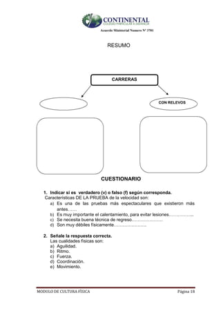 Acuerdo Ministerial Numero Nº 3701
MODULO DE CULTURA FÌSICA Página 18
RESUMO
CARRERAS
CON RELEVOS
CUESTIONARIO
1. Indicar si es verdadero (v) o falso (f) según corresponda.
Características DE LA PRUEBA de la velocidad son:
a) Es una de las pruebas más espectaculares que existieron más
antes……
b) Es muy importante el calentamiento, para evitar lesiones……………..
c) Se necesita buena técnica de regreso…………………
d) Son muy dèbiles físicamente………………….
2. Señale la respuesta correcta.
Las cualidades fìsicas son:
a) Aguilidad.
b) Ritmo.
c) Fuerza.
d) Coordinaciòn.
e) Movimiento.
 