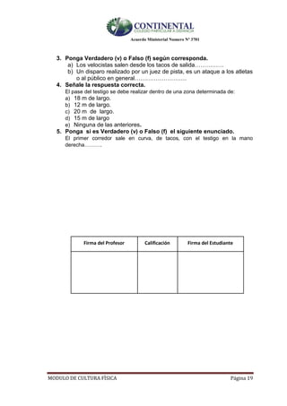Acuerdo Ministerial Numero Nº 3701
MODULO DE CULTURA FÌSICA Página 19
3. Ponga Verdadero (v) o Falso (f) según corresponda.
a) Los velocistas salen desde los tacos de salida……………
b) Un disparo realizado por un juez de pista, es un ataque a los atletas
o al público en general………………………
4. Señale la respuesta correcta.
El pase del testigo se debe realizar dentro de una zona determinada de:
a) 18 m de largo.
b) 12 m de largo.
c) 20 m de largo.
d) 15 m de largo
e) Ninguna de las anteriores.
5. Ponga si es Verdadero (v) o Falso (f) el siguiente enunciado.
El primer corredor sale en curva, de tacos, con el testigo en la mano
derecha……….
Firma del Profesor Calificación Firma del Estudiante
 