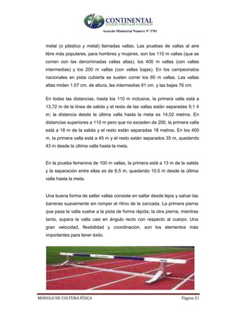 Acuerdo Ministerial Numero Nº 3701
MODULO DE CULTURA FÌSICA Página 21
metal (o plástico y metal) llamadas vallas. Las pruebas de vallas al aire
libre más populares, para hombres y mujeres, son los 110 m vallas (que se
corren con las denominadas vallas altas), los 400 m vallas (con vallas
intermedias) y los 200 m vallas (con vallas bajas). En los campeonatos
nacionales en pista cubierta se suelen correr los 60 m vallas. Las vallas
altas miden 1.07 cm. de altura, las intermedias 91 cm. y las bajas 76 cm.
En todas las distancias, hasta los 110 m inclusive, la primera valla está a
13,72 m de la línea de salida y el resto de las vallas están separadas 9,1 4
m; la distancia desde la última valla hasta la meta es 14,02 metros. En
distancias superiores a 110 m pero que no exceden de 200, la primera valla
está a 18 m de la salida y el resto están separadas 18 metros. En los 400
m, la primera valla está a 45 m y el resto están separados 35 m, quedando
43 m desde la última valla hasta la meta.
En la prueba femenina de 100 m vallas, la primera está a 13 m de la salida
y la separación entre ellas es de 8,5 m, quedando 10,5 m desde la última
valla hasta la meta.
Una buena forma de saltar vallas consiste en saltar desde lejos y salvar las
barreras suavemente sin romper el ritmo de la zancada. La primera pierna
que pasa la valla vuelve a la pista de forma rápida; la otra pierna, mientras
tanto, supera la valla casi en ángulo recto con respecto al cuerpo. Una
gran velocidad, flexibilidad y coordinación, son los elementos más
importantes para tener éxito.
 