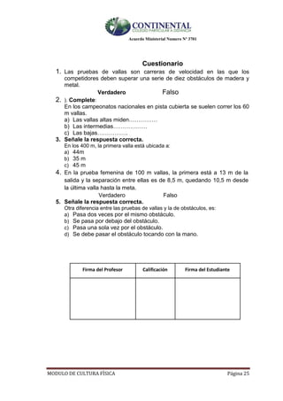 Acuerdo Ministerial Numero Nº 3701
MODULO DE CULTURA FÌSICA Página 25
Cuestionario
1. Las pruebas de vallas son carreras de velocidad en las que los
competidores deben superar una serie de diez obstáculos de madera y
metal.
Verdadero Falso
2. ). Complete:
En los campeonatos nacionales en pista cubierta se suelen correr los 60
m vallas.
a) Las vallas altas miden……………
b) Las intermedias………………
c) Las bajas…………….
3. Señale la respuesta correcta.
En los 400 m, la primera valla está ubicada a:
a) 44m
b) 35 m
c) 45 m
4. En la prueba femenina de 100 m vallas, la primera está a 13 m de la
salida y la separación entre ellas es de 8,5 m, quedando 10,5 m desde
la última valla hasta la meta.
Verdadero Falso
5. Señale la respuesta correcta.
Otra diferencia entre las pruebas de vallas y la de obstáculos, es:
a) Pasa dos veces por el mismo obstáculo.
b) Se pasa por debajo del obstáculo.
c) Pasa una sola vez por el obstáculo.
d) Se debe pasar el obstáculo tocando con la mano.
Firma del Profesor Calificación Firma del Estudiante
 