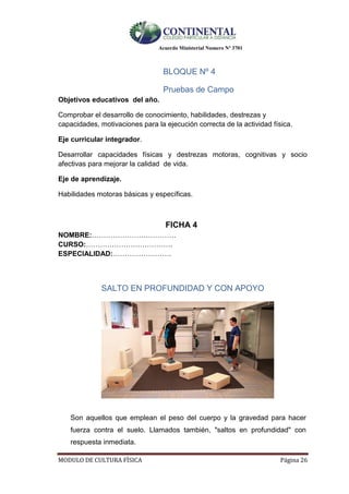 Acuerdo Ministerial Numero Nº 3701
MODULO DE CULTURA FÌSICA Página 26
BLOQUE Nº 4
Pruebas de Campo
Objetivos educativos del año.
Comprobar el desarrollo de conocimiento, habilidades, destrezas y
capacidades, motivaciones para la ejecución correcta de la actividad física.
Eje curricular integrador.
Desarrollar capacidades físicas y destrezas motoras, cognitivas y socio
afectivas para mejorar la calidad de vida.
Eje de aprendizaje.
Habilidades motoras básicas y específicas.
FICHA 4
NOMBRE:………………………………
CURSO:……………………………….
ESPECIALIDAD:…………………….
SALTO EN PROFUNDIDAD Y CON APOYO
Son aquellos que emplean el peso del cuerpo y la gravedad para hacer
fuerza contra el suelo. Llamados también, "saltos en profundidad" con
respuesta inmediata.
 