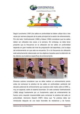 Acuerdo Ministerial Numero Nº 3701
MODULO DE CULTURA FÌSICA Página 28
Según Levchenko (1991) los saltos en profundidad se deben utilizar dos o tres
veces por semana después de la parte principal de la sesión de entrenamiento.
Por otro lado, Verkhoshanski (1989) y Katsar (1994) consideran que los saltos
deben ser utilizados dos veces a la semana. Sin embargo, se debe tener
presente que la frecuencia en la utilización de los saltos en profundidad
depende en gran medida del nivel de preparación del deportista y de la etapa
del entrenamiento en que este se encuentre. En si la frecuencia de utilización
está estrechamente relacionada con los objetivos trazados para la obtención de
los efectos acumulativos específicos de entrenamiento.
Diversos autores consideran que se debe realizar un entrenamiento previo
antes de comenzar la práctica de los saltos en profundidad, partiendo del
elevado potencial de entrenamiento que ocasiona este medio sobre el SNC y,
muy en especial, sobre el sistema locomotor. En este contexto Verkhoshanski
(1989) abogó fuertemente por un fundamento cabal de entrenamiento de
fuerza como requisito imprescindible para comenzar la práctica del salto en
profundidad. Asimismo Swardt (1997) indica que “la práctica debe ser
introducida después de una base favorable de resistencia y de fuerza-
 