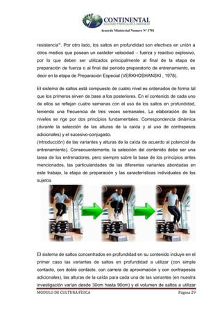Acuerdo Ministerial Numero Nº 3701
MODULO DE CULTURA FÌSICA Página 29
resistencia”. Por otro lado, los saltos en profundidad son efectivos en unión a
otros medios que posean un carácter velocidad – fuerza y reactivo explosivo,
por lo que deben ser utilizados principalmente al final de la etapa de
preparación de fuerza o al final del período preparatorio de entrenamiento, es
decir en la etapa de Preparación Especial (VERKHOSHANSKI , 1978).
El sistema de saltos está compuesto de cuatro nivel es ordenados de forma tal
que los primeros sirven de base a los posteriores. En el contenido de cada uno
de ellos se reflejan cuatro semanas con el uso de los saltos en profundidad,
teniendo una frecuencia de tres veces semanales. La elaboración de los
niveles se rige por dos principios fundamentales: Correspondencia dinámica
(durante la selección de las alturas de la caída y el uso de contrapesos
adicionales) y el sucesivo-conjugado.
(Introducción) de las variantes y alturas de la caída de acuerdo al potencial de
entrenamiento). Consecuentemente, la selección del contenido debe ser una
tarea de los entrenadores, pero siempre sobre la base de los principios antes
mencionados, las particularidades de las diferentes variantes abordadas en
este trabajo, la etapa de preparación y las características individuales de los
sujetos
El sistema de saltos concentrados en profundidad en su contenido incluye en el
primer caso las variantes de saltos en profundidad a utilizar (con simple
contacto, con doble contacto, con carrera de aproximación y con contrapesos
adicionales), las alturas de la caída para cada una de las variantes (en nuestra
investigación varían desde 30cm hasta 90cm) y el volumen de saltos a utilizar
 
