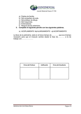 Acuerdo Ministerial Numero Nº 3701
MODULO DE CULTURA FÌSICA Página 33
a) Padres de familia.
b) Del compañero de aula.
c) Del profesor de dibujo.
d) Del maquinista.
e) Entrenadores.
f) Ninguna de las anteriores.
5. Complete el siguiente párrafo con las siguientes palabras.
a) ACOPLAMIENTO b) ALARGAMIENTO c) ACORTAMIENTO
La llave de la polimetría, está en el breve tiempo de…………. que es el tiempo
necesario para que el músculo cambie desde la fase de………… a la de
trabajo con…………………
Firma del Profesor Calificación Firma del Estudiante
 