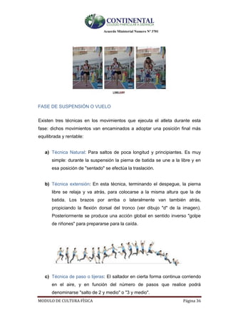 Acuerdo Ministerial Numero Nº 3701
MODULO DE CULTURA FÌSICA Página 36
FASE DE SUSPENSIÓN O VUELO
Existen tres técnicas en los movimientos que ejecuta el atleta durante esta
fase: dichos movimientos van encaminados a adoptar una posición final más
equilibrada y rentable:
a) Técnica Natural: Para saltos de poca longitud y principiantes. Es muy
simple: durante la suspensión la pierna de batida se une a la libre y en
esa posición de "sentado" se efectúa la traslación.
b) Técnica extensión: En esta técnica, terminando el despegue, la pierna
libre se relaja y va atrás, para colocarse a la misma altura que la de
batida. Los brazos por arriba o lateralmente van también atrás,
propiciando la flexión dorsal del tronco (ver dibujo "d" de la imagen).
Posteriormente se produce una acción global en sentido inverso "golpe
de riñones" para prepararse para la caída.
c) Técnica de paso o tijeras: El saltador en cierta forma continua corriendo
en el aire, y en función del número de pasos que realice podrá
denominarse "salto de 2 y medio" o "3 y medio".
 