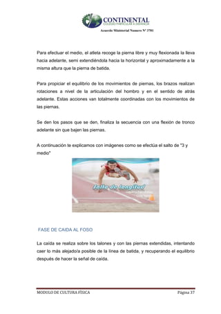 Acuerdo Ministerial Numero Nº 3701
MODULO DE CULTURA FÌSICA Página 37
Para efectuar el medio, el atleta recoge la pierna libre y muy flexionada la lleva
hacia adelante, semi extendiéndola hacia la horizontal y aproximadamente a la
misma altura que la pierna de batida.
Para propiciar el equilibrio de los movimientos de piernas, los brazos realizan
rotaciones a nivel de la articulación del hombro y en el sentido de atrás
adelante. Estas acciones van totalmente coordinadas con los movimientos de
las piernas.
Se den los pasos que se den, finaliza la secuencia con una flexión de tronco
adelante sin que bajen las piernas.
A continuación te explicamos con imágenes como se efectúa el salto de "3 y
medio"
FASE DE CAIDA AL FOSO
La caída se realiza sobre los talones y con las piernas extendidas, intentando
caer lo más alejado/a posible de la línea de batida, y recuperando el equilibrio
después de hacer la señal de caída.
 