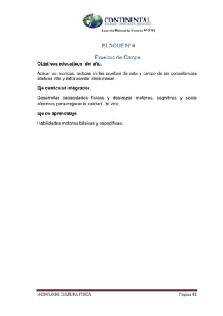 Acuerdo Ministerial Numero Nº 3701
MODULO DE CULTURA FÌSICA Página 41
BLOQUE Nº 6
Pruebas de Campo
Objetivos educativos del año.
Aplicar las técnicas, tácticas en las pruebas de pista y campo de las competencias
atléticas intra y extra escolar -institucional.
Eje curricular integrador.
Desarrollar capacidades físicas y destrezas motoras, cognitivas y socio
afectivas para mejorar la calidad de vida.
Eje de aprendizaje.
Habilidades motoras básicas y específicas.
 