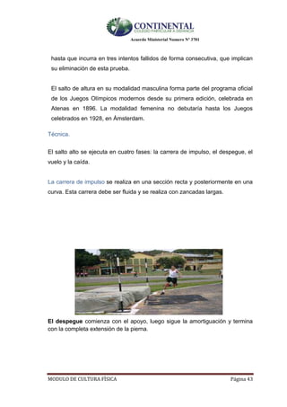 Acuerdo Ministerial Numero Nº 3701
MODULO DE CULTURA FÌSICA Página 43
hasta que incurra en tres intentos fallidos de forma consecutiva, que implican
su eliminación de esta prueba.
El salto de altura en su modalidad masculina forma parte del programa oficial
de los Juegos Olímpicos modernos desde su primera edición, celebrada en
Atenas en 1896. La modalidad femenina no debutaría hasta los Juegos
celebrados en 1928, en Ámsterdam.
Técnica.
El salto alto se ejecuta en cuatro fases: la carrera de impulso, el despegue, el
vuelo y la caída.
La carrera de impulso se realiza en una sección recta y posteriormente en una
curva. Esta carrera debe ser fluida y se realiza con zancadas largas.
El despegue comienza con el apoyo, luego sigue la amortiguación y termina
con la completa extensión de la pierna.
 
