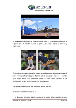 Acuerdo Ministerial Numero Nº 3701
MODULO DE CULTURA FÌSICA Página 44
El vuelo se inicia al dejar el contacto con el piso. La caída se realiza sobre la
espalda con el mentón pegado al pecho, los brazos sobre la cabeza y
separados.
El Juez Jefe dará a conocer a los concursantes la altura a la que se colocará el
listón al inicio de la prueba y las distintas alturas a que será elevado a l final de
cada vuelta hasta que solamente quede un participante ganador de la
competencia o haya un empate para el primer puesto.
Los competidores tendrán que despegar con un solo pie.
Un competidor falla intento nulo si:
 Después del salto, el listón se cae por la acción del competidor durante
 