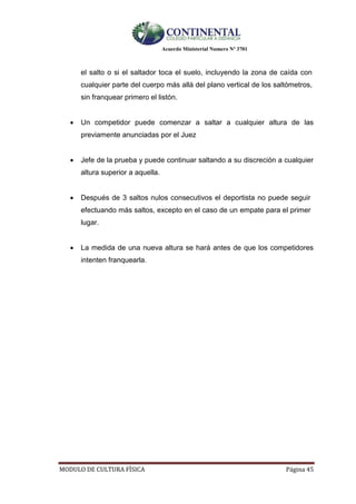 Acuerdo Ministerial Numero Nº 3701
MODULO DE CULTURA FÌSICA Página 45
el salto o si el saltador toca el suelo, incluyendo la zona de caída con
cualquier parte del cuerpo más allá del plano vertical de los saltómetros,
sin franquear primero el listón.
 Un competidor puede comenzar a saltar a cualquier altura de las
previamente anunciadas por el Juez
 Jefe de la prueba y puede continuar saltando a su discreción a cualquier
altura superior a aquella.
 Después de 3 saltos nulos consecutivos el deportista no puede seguir
efectuando más saltos, excepto en el caso de un empate para el primer
lugar.
 La medida de una nueva altura se hará antes de que los competidores
intenten franquearla.
 