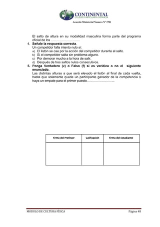 Acuerdo Ministerial Numero Nº 3701
MODULO DE CULTURA FÌSICA Página 48
El salto de altura en su modalidad masculina forma parte del programa
oficial de los ………………………
4. Señale la respuesta correcta.
Un competidor falla intento nulo si:
a) El listón se cae por la acción del competidor durante el salto.
b) Si el competidor salta sin problema alguno.
c) Por demorar mucho a la hora de salir.
d) Después de tres saltos nulos consecutivos.
5. Ponga Verdadero (v) o Falso (f) si es verídica o no el siguiente
enunciado.
Las distintas alturas a que será elevado el listón al final de cada vuelta,
hasta que solamente quede un participante ganador de la competencia o
haya un empate para el primer puesto……………………..
Firma del Profesor Calificación Firma del Estudiante
 