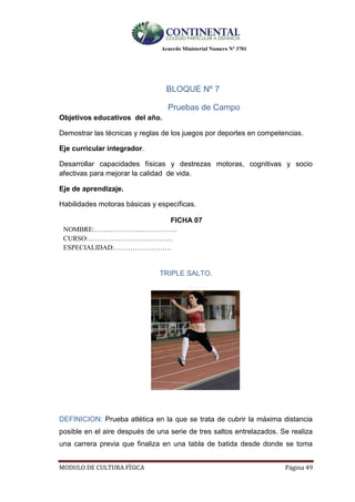 Acuerdo Ministerial Numero Nº 3701
MODULO DE CULTURA FÌSICA Página 49
BLOQUE Nº 7
Pruebas de Campo
Objetivos educativos del año.
Demostrar las técnicas y reglas de los juegos por deportes en competencias.
Eje curricular integrador.
Desarrollar capacidades físicas y destrezas motoras, cognitivas y socio
afectivas para mejorar la calidad de vida.
Eje de aprendizaje.
Habilidades motoras básicas y específicas.
FICHA 07
NOMBRE:………………………………
CURSO:……………………………….
ESPECIALIDAD:…………………….
TRIPLE SALTO.
DEFINICION: Prueba atlética en la que se trata de cubrir la máxima distancia
posible en el aire después de una serie de tres saltos entrelazados. Se realiza
una carrera previa que finaliza en una tabla de batida desde donde se toma
 