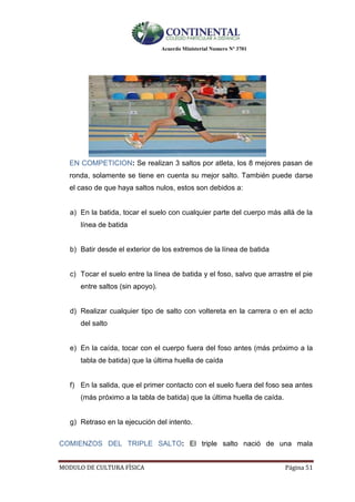 Acuerdo Ministerial Numero Nº 3701
MODULO DE CULTURA FÌSICA Página 51
EN COMPETICION: Se realizan 3 saltos por atleta, los 8 mejores pasan de
ronda, solamente se tiene en cuenta su mejor salto. También puede darse
el caso de que haya saltos nulos, estos son debidos a:
a) En la batida, tocar el suelo con cualquier parte del cuerpo más allá de la
línea de batida
b) Batir desde el exterior de los extremos de la línea de batida
c) Tocar el suelo entre la línea de batida y el foso, salvo que arrastre el pie
entre saltos (sin apoyo).
d) Realizar cualquier tipo de salto con voltereta en la carrera o en el acto
del salto
e) En la caída, tocar con el cuerpo fuera del foso antes (más próximo a la
tabla de batida) que la última huella de caída
f) En la salida, que el primer contacto con el suelo fuera del foso sea antes
(más próximo a la tabla de batida) que la última huella de caída.
g) Retraso en la ejecución del intento.
COMIENZOS DEL TRIPLE SALTO: El triple salto nació de una mala
 
