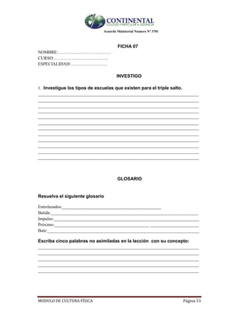 Acuerdo Ministerial Numero Nº 3701
MODULO DE CULTURA FÌSICA Página 53
FICHA 07
NOMBRE:………………………………
CURSO:……………………………….
ESPECIALIDAD:…………………….
INVESTIGO
1. Investigue los tipos de escuelas que existen para el triple salto.
_________________________________________________________________________
_________________________________________________________________________
_________________________________________________________________________
_________________________________________________________________________
_________________________________________________________________________
_________________________________________________________________________
_________________________________________________________________________
_________________________________________________________________________
_________________________________________________________________________
_________________________________________________________________________
_________________________________________________________________________
_________________________________________________________________________
GLOSARIO
Resuelva el siguiente glosario

Entrelazados:_____________________________________________
Batida:___________________________________________________________________
Impulso:__________________________________________________________________
Próximo:___________________________________________ ______________________
Bate:_____________________________________________________________________
Escriba cinco palabras no asimiladas en la lección con su concepto:
_________________________________________________________________________
_________________________________________________________________________
_________________________________________________________________________
_________________________________________________________________________
_________________________________________________________________________
 