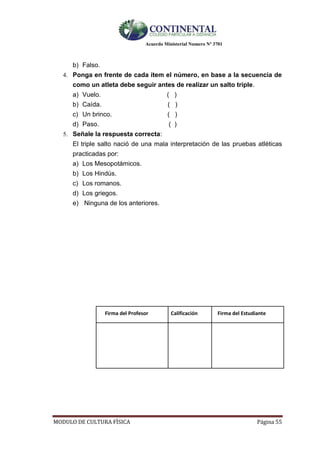Acuerdo Ministerial Numero Nº 3701
MODULO DE CULTURA FÌSICA Página 55
b) Falso.
4. Ponga en frente de cada ítem el número, en base a la secuencia de
como un atleta debe seguir antes de realizar un salto triple.
a) Vuelo. ( )
b) Caída. ( )
c) Un brinco. ( )
d) Paso. ( )
5. Señale la respuesta correcta:
El triple salto nació de una mala interpretación de las pruebas atléticas
practicadas por:
a) Los Mesopotámicos.
b) Los Hindús.
c) Los romanos.
d) Los griegos.
e) Ninguna de los anteriores.
Firma del Profesor Calificación Firma del Estudiante
 