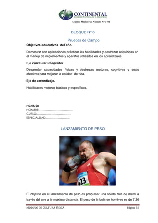 Acuerdo Ministerial Numero Nº 3701
MODULO DE CULTURA FÌSICA Página 56
BLOQUE Nº 8
Pruebas de Campo
Objetivos educativos del año.
Demostrar con aplicaciones prácticas las habilidades y destrezas adquiridas en
el manejo de implementos y aparatos utilizados en los aprendizajes.
Eje curricular integrador.
Desarrollar capacidades físicas y destrezas motoras, cognitivas y socio
afectivas para mejorar la calidad de vida.
Eje de aprendizaje.
Habilidades motoras básicas y específicas.
FICHA 08
NOMBRE:………………………………
CURSO:……………………………….
ESPECIALIDAD:…………………….
LANZAMIENTO DE PESO
El objetivo en el lanzamiento de peso es propulsar una sólida bola de metal a
través del aire a la máxima distancia. El peso de la bola en hombres es de 7,26
 