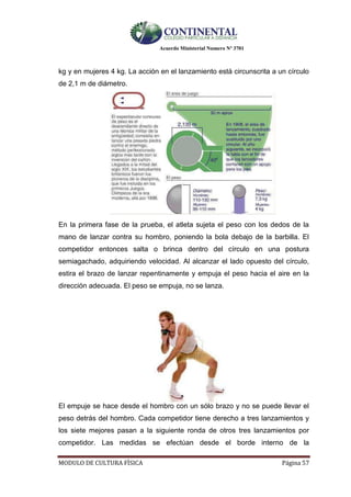 Acuerdo Ministerial Numero Nº 3701
MODULO DE CULTURA FÌSICA Página 57
kg y en mujeres 4 kg. La acción en el lanzamiento está circunscrita a un círculo
de 2,1 m de diámetro.
En la primera fase de la prueba, el atleta sujeta el peso con los dedos de la
mano de lanzar contra su hombro, poniendo la bola debajo de la barbilla. El
competidor entonces salta o brinca dentro del círculo en una postura
semiagachado, adquiriendo velocidad. Al alcanzar el lado opuesto del círculo,
estira el brazo de lanzar repentinamente y empuja el peso hacia el aire en la
dirección adecuada. El peso se empuja, no se lanza.
El empuje se hace desde el hombro con un sólo brazo y no se puede llevar el
peso detrás del hombro. Cada competidor tiene derecho a tres lanzamientos y
los siete mejores pasan a la siguiente ronda de otros tres lanzamientos por
competidor. Las medidas se efectúan desde el borde interno de la
 