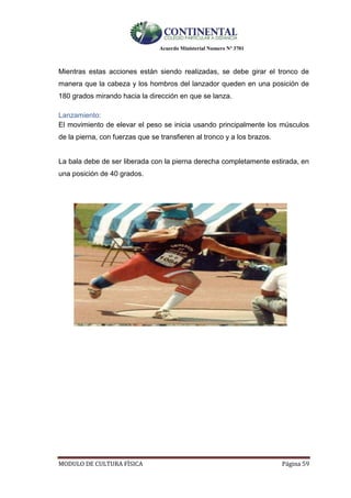 Acuerdo Ministerial Numero Nº 3701
MODULO DE CULTURA FÌSICA Página 59
Mientras estas acciones están siendo realizadas, se debe girar el tronco de
manera que la cabeza y los hombros del lanzador queden en una posición de
180 grados mirando hacia la dirección en que se lanza.
Lanzamiento:
El movimiento de elevar el peso se inicia usando principalmente los músculos
de la pierna, con fuerzas que se transfieren al tronco y a los brazos.
La bala debe de ser liberada con la pierna derecha completamente estirada, en
una posición de 40 grados.
 