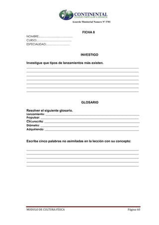 Acuerdo Ministerial Numero Nº 3701
MODULO DE CULTURA FÌSICA Página 60
FICHA 8
NOMBRE:………………………………
CURSO:……………………………….
ESPECIALIDAD:…………………….
INVESTIGO
Investigue que tipos de lanzamientos más existen.
________________________________________________________________________________
________________________________________________________________________________
________________________________________________________________________________
________________________________________________________________________________
________________________________________________________________________________
________________________________________________________________________________
________________________________________________________________________________
GLOSARIO
Resolver el siguiente glosario.
Lanzamiento: ___________________________________________________________________
Propulsar: _________________________________________________________________________
Circunscrita: ____________________________________________________________________
Diámetro: ______________________________________________________________________
Adquiriendo: ___________________________________________________________________
Escriba cinco palabras no asimiladas en la lección con su concepto:
________________________________________________________________________________
________________________________________________________________________________
________________________________________________________________________________
________________________________________________________________________________
________________________________________________________________________________
 