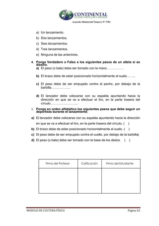 Acuerdo Ministerial Numero Nº 3701
MODULO DE CULTURA FÌSICA Página 62
a) Un lanzamiento.
b) Dos lanzamientos.
c) Seis lanzamientos.
d) Tres lanzamientos.
e) Ninguna de las anteriores.
4. Ponga Verdadero o Falso a los siguientes pasos de un atleta si es
diestro.
a) El peso (o bala) debe ser tomado con la mano…………….
b) El brazo debe de estar posicionado horizontalmente al suelo……..
c) El peso debe de ser empujado contra el pecho, por debajo de la
barbilla………………
d) El lanzador debe colocarse con su espalda apuntando hacia la
dirección en que se va a efectuar el tiro, en la parte trasera del
círculo……………………..
5. Ponga en orden alfabético los siguientes pasos que debe seguir un
deportista durante el lanzamiento.
a) El lanzador debe colocarse con su espalda apuntando hacia la dirección
en que se va a efectuar el tiro, en la parte trasera del círculo. ( )
b) El brazo debe de estar posicionado horizontalmente al suelo. ( )
c) El peso debe de ser empujado contra el cuello, por debajo de la barbilla(
d) El peso (o bala) debe ser tomado con la base de los dedos. ( )
Firma del Profesor Calificación Firma del Estudiante
 