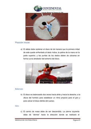 Acuerdo Ministerial Numero Nº 3701
MODULO DE CULTURA FÌSICA Página 65
Posición inicial:
a) El atleta debe sostener el disco de tal manera que la primera mitad
de este quede enfrentado al dedo índice, la palma de la mano en la
parte superior, y las puntas de los dedos deben de ubicarse en
forma curva alrededor del extremo del disco. 
Balanceo:
b) El disco es balanceado dos veces hacia atrás y hacia la derecha, a la
altura del hombro para establecer un ritmo propicio para el giro y
para ubicar el disco detrás del cuerpo.
Giro:
c) El centro de masa debe de ser descendido. La pierna izquierda
debe de “abrirse” hacia la dirección donde se realizará el
 