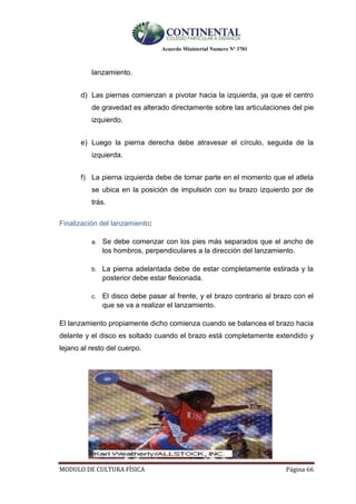 Acuerdo Ministerial Numero Nº 3701
MODULO DE CULTURA FÌSICA Página 66
lanzamiento.
d) Las piernas comienzan a pivotar hacia la izquierda, ya que el centro
de gravedad es alterado directamente sobre las articulaciones del pie
izquierdo.
e) Luego la pierna derecha debe atravesar el círculo, seguida de la
izquierda.

f) La pierna izquierda debe de tomar parte en el momento que el atleta
se ubica en la posición de impulsión con su brazo izquierdo por de
trás.
Finalización del lanzamiento:
a. Se debe comenzar con los pies más separados que el ancho de
los hombros, perpendiculares a la dirección del lanzamiento.
b. La pierna adelantada debe de estar completamente estirada y la
posterior debe estar flexionada.
c. El disco debe pasar al frente, y el brazo contrario al brazo con el
que se va a realizar el lanzamiento.
El lanzamiento propiamente dicho comienza cuando se balancea el brazo hacia
delante y el disco es soltado cuando el brazo está completamente extendido y
lejano al resto del cuerpo.
 