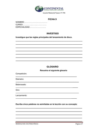 Acuerdo Ministerial Numero Nº 3701
MODULO DE CULTURA FÌSICA Página 67
FICHA 9
NOMBRE:………………………………
CURSO:……………………………….
ESPECIALIDAD:…………………….
INVESTIGO
Investigue que las reglas principales del lanzamiento de disco.
__________________________________________________________________
__________________________________________________________________
__________________________________________________________________
__________________________________________________________________
__________________________________________________________________
__________________________________________________________________
__________________________________________________________________
GLOSARIO
Resuelva el siguiente glosario
Competición:
__________________________________________________________
Diámetro:
____________________________________________________________
Balanceado:
___________________________________________________________
Giro:
____________________________________________________________
Lanzamiento:
__________________________________________________________
Escriba cinco palabras no asimiladas en la lección con su concepto:
_______________________________________________________________
_______________________________________________________________
_______________________________________________________________
_______________________________________________________________
_______________________________________________________________
 
