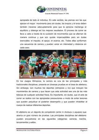 Acuerdo Ministerial Numero Nº 3701
MODULO DE CULTURA FÌSICA Página 6
apropiada de todo el individuo. En este sentido, las piernas son las que
ejercen el mayor movimiento pero sin dudas, los brazos y el torso deben
también mecerse adecuadamente para que la persona mantenga el
equilibrio y obtenga así los mejores resultados. El proceso de correr se
lleva a cabo a través de la sucesión de movimientos que se alternan de
manera continua y que son quizás imperceptibles pero sin dudas
esenciales: el impulso, el apoyo, el avance, etc. Todas ellas conforman
una secuencia de carrera y pueden variar en intensidad y distancia en
cada caso.
En los Juegos Olímpicos, la carrera es una de las principales y más
tradicionales disciplinas, presente en diversas pruebas en el área de atletismo.
Sin embargo, son muchos los deportes (olímpicos y no) que incluyen los
movimientos de carrera y que hacen que esta actividad sea una de las más
básicas de cualquier actividad física. Es importante, sin dudas, que el acto de
correr se realice con las apropiadas precauciones a modo de evitar lesiones
que pueden perjudicar el posterior desempeño y que pueden inhabilitar al
cuerpo de realizar diferentes deportes.
El atletismo es un deporte de competición (entre in dividuos o equipos) que
abarca un gran número de pruebas. Las principales disciplinas del atletismo
pueden encuadrarse en las siguientes categorías: carreras, marcha,
lanzamientos y saltos.
 