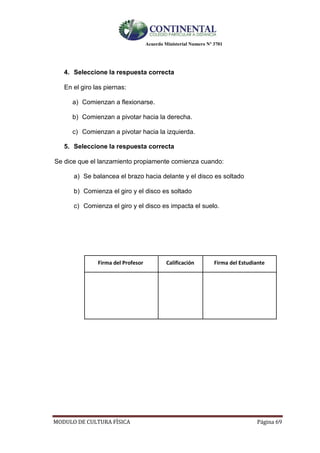 Acuerdo Ministerial Numero Nº 3701
MODULO DE CULTURA FÌSICA Página 69
4. Seleccione la respuesta correcta
En el giro las piernas:
a) Comienzan a flexionarse.
b) Comienzan a pivotar hacia la derecha.
c) Comienzan a pivotar hacia la izquierda.
5. Seleccione la respuesta correcta
Se dice que el lanzamiento propiamente comienza cuando:
a) Se balancea el brazo hacia delante y el disco es soltado
b) Comienza el giro y el disco es soltado
c) Comienza el giro y el disco es impacta el suelo.
Firma del Profesor Calificación Firma del Estudiante
 
