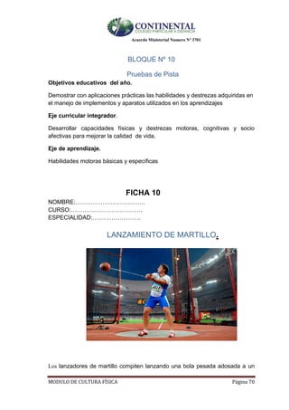 Acuerdo Ministerial Numero Nº 3701
MODULO DE CULTURA FÌSICA Página 70
BLOQUE Nº 10
Pruebas de Pista
Objetivos educativos del año.
Demostrar con aplicaciones prácticas las habilidades y destrezas adquiridas en
el manejo de implementos y aparatos utilizados en los aprendizajes
Eje curricular integrador.
Desarrollar capacidades físicas y destrezas motoras, cognitivas y socio
afectivas para mejorar la calidad de vida.
Eje de aprendizaje.
Habilidades motoras básicas y específicas
FICHA 10
NOMBRE:………………………………
CURSO:……………………………….
ESPECIALIDAD:…………………….
LANZAMIENTO DE MARTILLO.
Los lanzadores de martillo compiten lanzando una bola pesada adosada a un
 