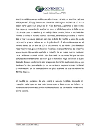 Acuerdo Ministerial Numero Nº 3701
MODULO DE CULTURA FÌSICA Página 71
alambre metálico con un asidero en el extremo. La bola, el alambre y el asa
juntos pesan 7,26 kg y forman una unidad de una longitud máxima de 1,2 m. La
acción tiene lugar en un círculo de 2,1 m de diámetro. Agarrando el asa con las
dos manos y manteniendo quietos los pies, el atleta hace girar la bola en un
círculo que pasa por encima y por debajo de su cabeza, hasta la altura de las
rodillas. Cuando el martillo alcanza velocidad, el lanzador gira sobre sí mismo
dos o tres veces para acelerar aún más la bola del martillo y luego la suelta
hacia arriba y hacia delante en un ángulo de 45º. Si el martillo no cae en el
terreno dentro de un arco de 90º el lanzamiento no es válido. Cada lanzador
hace tres intentos, pasando los siete mejores a la siguiente tanda de otros tres
lanzamientos. Se comete una falta o violación de las reglas cuando cualquier
parte del lanzador o del martillo toca fuera del círculo antes de que se haya
completado el lanzamiento, es decir, que el martillo se haya parado en el suelo
después de caer en el mismo. Los lanzadores de martillo suelen ser altos y con
fuertes músculos, pero el éxito en los lanzamientos requiere también habilidad
y coordinación. En las competiciones en pista cubierta se usa un martillo de
15,9 kg de peso.
El martillo se compone de una esfera o cabeza metálica, fabricada en
cualquier metal que no sea más blando que el latón o en su defecto, el
material exterior debe recubrir un núcleo fabricado de un material fuerte como
plomo o acero.
 