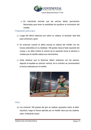 Acuerdo Ministerial Numero Nº 3701
MODULO DE CULTURA FÌSICA Página 73
c) Es importante recordar que las piernas deben permanecer
flexionadas para tener la posibilidad de equilibrar el movimiento del
martillo.
Preparación para el giro:
a) Luego del último balanceo por sobre su cabeza, el lanzador está listo
para comenzar a girar.
b) Es entonces cuando el atleta empuja la cabeza del martillo con los
brazos extendidos en su totalidad, 180 grados hacia el lado izquierdo del
cuerpo y se debe inclinar la cintura de la izquierda hacia la derecha a
medida que el martillo realiza sus movimientos.
c) Cabe destacar que la flexiones deben realizarse con las piernas,
dejando la espalda en posición vertical, de lo contrario se contrarrestará
la fuerza realizada por el martillo.
Giros:
a) Los primeros 180 grados del giro se realizan apoyados sobre el talón
izquierdo, luego la fuerza ejercida por el martillo hará que las caderas
roten, finalizando el giro.
 