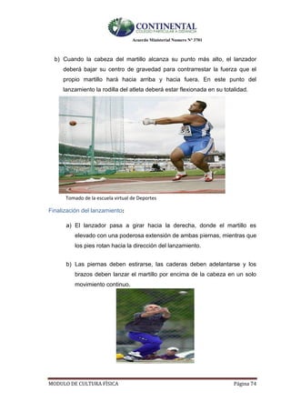 Acuerdo Ministerial Numero Nº 3701
MODULO DE CULTURA FÌSICA Página 74
b) Cuando la cabeza del martillo alcanza su punto más alto, el lanzador
deberá bajar su centro de gravedad para contrarrestar la fuerza que el
propio martillo hará hacia arriba y hacia fuera. En este punto del
lanzamiento la rodilla del atleta deberá estar flexionada en su totalidad.
Tomado de la escuela virtual de Deportes
Finalización del lanzamiento:
a) El lanzador pasa a girar hacia la derecha, donde el martillo es
elevado con una poderosa extensión de ambas piernas, mientras que
los pies rotan hacia la dirección del lanzamiento.
b) Las piernas deben estirarse, las caderas deben adelantarse y los
brazos deben lanzar el martillo por encima de la cabeza en un solo
movimiento continuo.
 