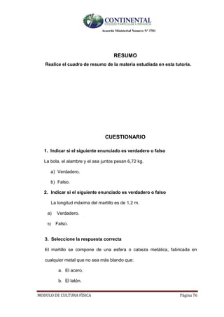Acuerdo Ministerial Numero Nº 3701
MODULO DE CULTURA FÌSICA Página 76
RESUMO
Realice el cuadro de resumo de la materia estudiada en esta tutoría.
CUESTIONARIO
1. Indicar si el siguiente enunciado es verdadero o falso
La bola, el alambre y el asa juntos pesan 6,72 kg.
a) Verdadero.
b) Falso.
2. Indicar si el siguiente enunciado es verdadero o falso
La longitud máxima del martillo es de 1,2 m.
a) Verdadero.
b) Falso.
3. Seleccione la respuesta correcta
El martillo se compone de una esfera o cabeza metálica, fabricada en
cualquier metal que no sea más blando que:
a. El acero.
b. El latón.
 