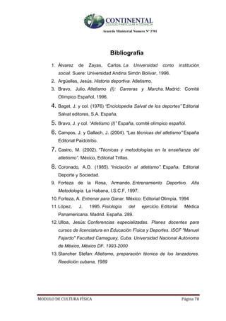 Acuerdo Ministerial Numero Nº 3701
MODULO DE CULTURA FÌSICA Página 78
Bibliografía
1. Álvarez de Zayas, Carlos. La Universidad como institución
social. Suere: Universidad Andina Simón Bolívar, 1996.
2. Argüelles, Jesús. Historia deportiva. Atletismo.
3. Bravo, Julio. Atletismo (I): Carreras y Marcha. Madrid: Comité
Olímpico Español, 1996.
4. Baget, J. y col. (1976) “Enciclopedia Salvat de los deportes” Editorial
Salvat editores, S.A. España.
5. Bravo, J. y col. “Atletismo (I)” España, comité olímpico español.
6. Campos, J. y Gallach, J. (2004). “Las técnicas del atletismo” España
Editorial Paidotribo.
7. Castro, M. (2002). “Técnicas y metodologías en la enseñanza del
atletismo”. México, Editorial Trillas.
8. Coronado, A.O. (1985). “Iniciación al atletismo”. España, Editorial
Deporte y Sociedad.
9. Forteza de la Rosa, Armando. Entrenamiento Deportivo. Alta
Metodología. La Habana, I.S.C.F, 1997.
10.Forteza, A. Entrenar para Ganar. México: Editorial Olimpia, 1994
11.López, J. 1995. Fisiología del ejercicio. Editorial Médica
Panamericana. Madrid. España. 289.
12.Ulloa, Jesús: Conferencias especializadas. Planes docentes para
cursos de licenciatura en Educación Física y Deportes. ISCF "Manuel
Fajardo" Facultad Camaguey, Cuba. Universidad Nacional Autónoma
de México, México DF. 1993-2000
13.Stancher Stefan: Atletismo, preparación técnica de los lanzadores.
Reedición cubana, 1989
 