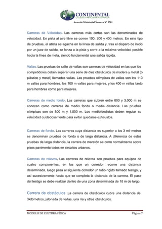 Acuerdo Ministerial Numero Nº 3701
MODULO DE CULTURA FÌSICA Página 7
Carreras de Velocidad. Las carreras más cortas son las denominadas de
velocidad. En pista al aire libre se corren 100, 200 y 400 metros. En este tipo
de pruebas, el atleta se agacha en la línea de salida y, tras el disparo de inicio
por un juez de salida, se lanza a la pista y corre a la máxima velocidad posible
hacia la línea de meta, siendo fundamental una salida rápida.
Vallas. Las pruebas de salto de vallas son carreras de velocidad en las que los
competidores deben superar una serie de diez obstáculos de madera y metal (o
plástico y metal) llamadas vallas. Las pruebas olímpicas de vallas son los 110
m vallas para hombres, los 100 m vallas para mujeres, y los 400 m vallas tanto
para hombres como para mujeres.
Carreras de medio fondo. Las carreras que cubren entre 800 y 3.000 m se
conocen como carreras de medio fondo o media distancia. Las pruebas
olímpicas son de 800 m y 1.500 m. Los mediofondistas deben regular su
velocidad cuidadosamente para evitar quedarse exhaustos.
Carreras de fondo. Las carreras cuya distancia es superior a los 3 mil metros
se denominan pruebas de fondo o de larga distancia. A diferencia de estas
pruebas de larga distancia, la carrera de maratón se corre normalmente sobre
pisos pavimenta todos en circuitos urbanos.
Carreras de relevos. Las carreras de relevos son pruebas para equipos de
cuatro componentes, en las que un corredor recorre una distancia
determinada, luego pasa al siguiente corredor un tubo rígido llamado testigo, y
así sucesivamente hasta que se completa la distancia de la carrera. El pase
del testigo se debe realizar dentro de una zona determinada de 18 m de largo.
Carrera de obstáculos .La carrera de obstáculos cubre una distancia de
3kilómetros, jalonada de vallas, una ría y otros obstáculos.
 